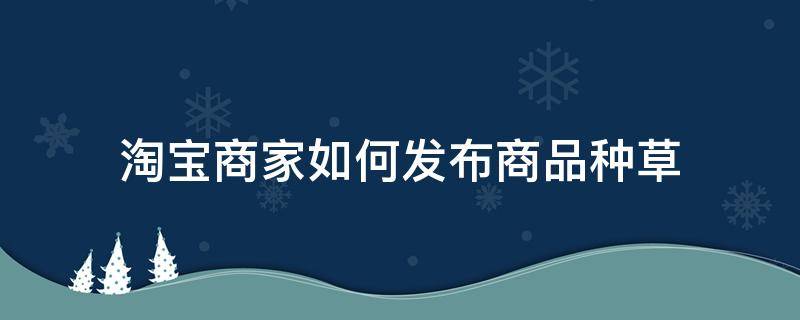 淘宝商家如何发布商品种草 淘宝商家如何发布商品种草类产品