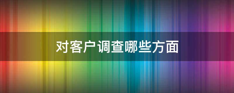 对客户调查哪些方面（对客户调查哪些方面的问题）