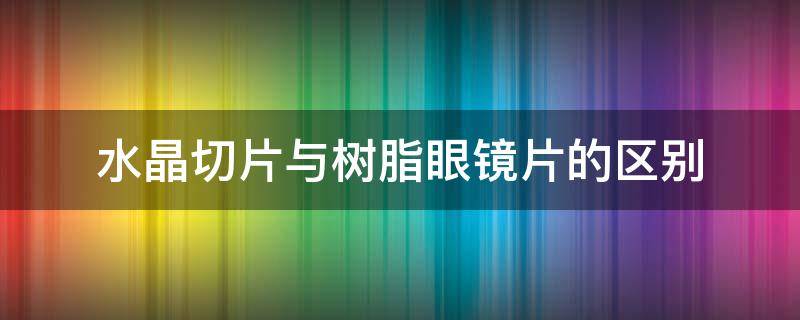 水晶切片与树脂眼镜片的区别（水晶切片与树脂眼镜片的区别图片）