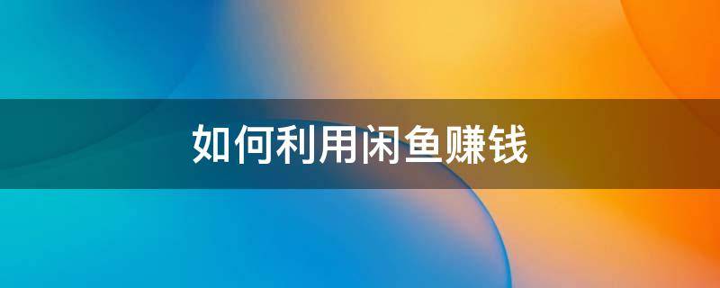 如何利用闲鱼赚钱（如何利用闲鱼赚钱的方法）