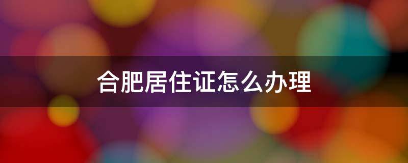 合肥居住证怎么办理 合肥居住证怎么办理需要多久