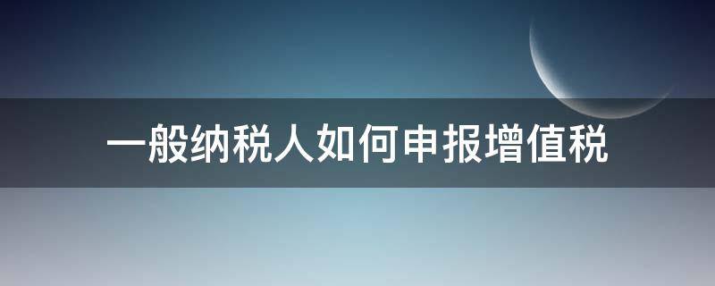 一般纳税人如何申报增值税 一般纳税人如何申报增值税报表