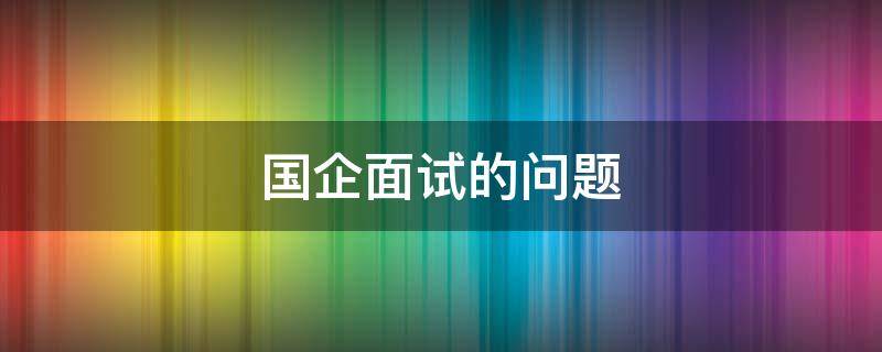 国企面试的问题 国企面试的问题有哪些问题