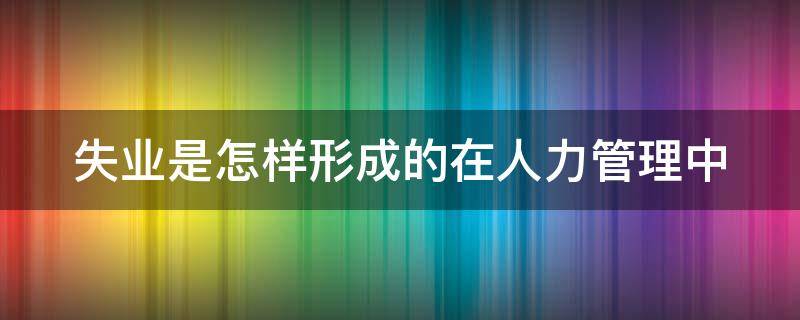 失业是怎样形成的在人力管理中 失业是怎样形成的在人力管理中的作用