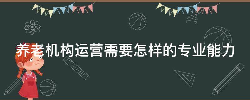 养老机构运营需要怎样的专业能力 养老机构运营需要怎样的专业能力呢