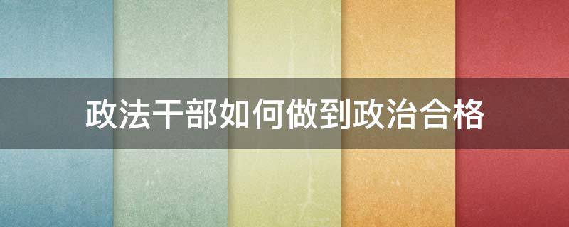 政法干部如何做到政治合格 作为政法干部应该怎么做