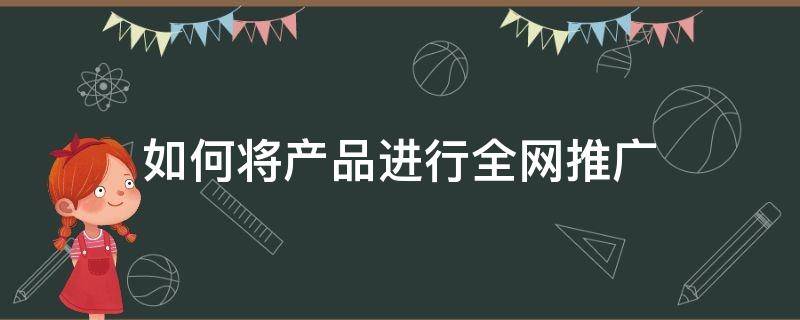 如何将产品进行全网推广（如何将产品进行全网推广赚钱）