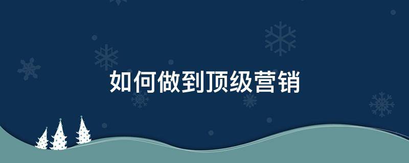 如何做到顶级营销（如何做到顶级营销策略）