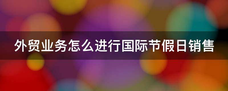 外贸业务怎么进行国际节假日销售 外贸业务怎么进行国际节假日销售活动