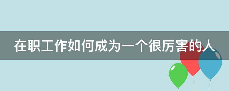 在职工作如何成为一个很厉害的人 在职工作如何成为一个很厉害的人呢