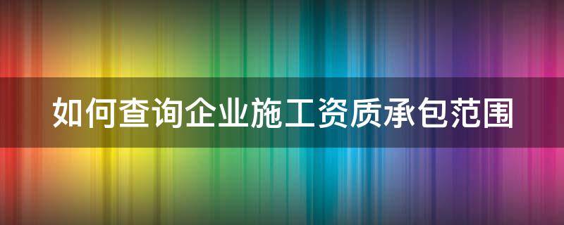 如何查询企业施工资质承包范围 如何查询企业施工资质承包范围呢