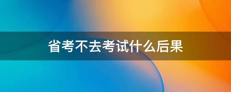 省考不去考试什么后果（省考不去考试会有影响吗）