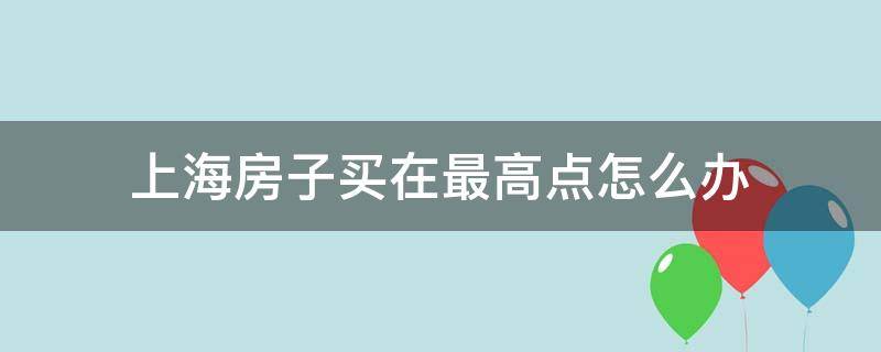 上海房子买在最高点怎么办（上海买房最贵）