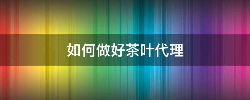 如何做好茶叶代理 如何做好茶叶代理销售工作