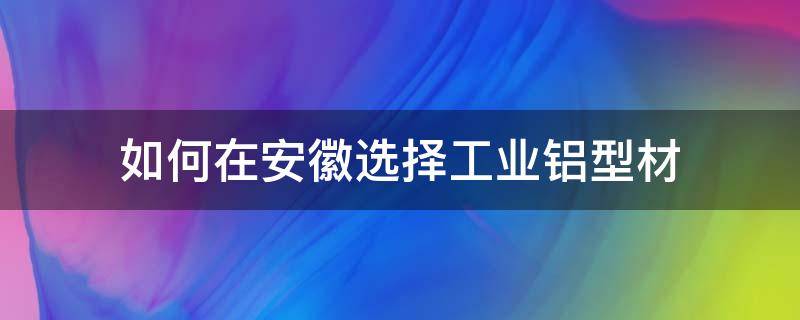 如何在安徽选择工业铝型材 如何在安徽选择工业铝型材厂家