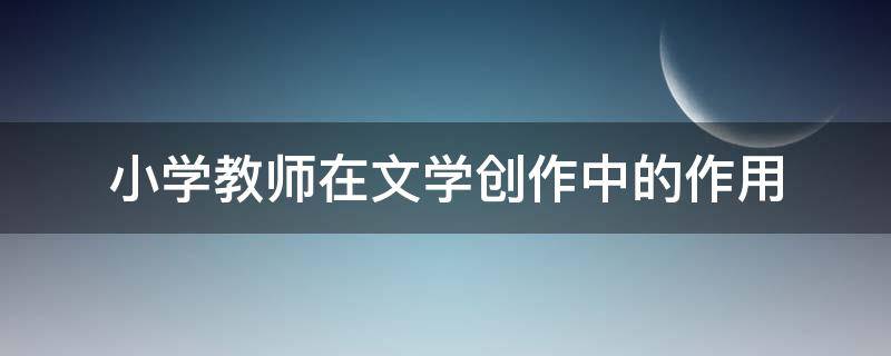 小学教师在文学创作中的作用 小学教师应掌握的文学常识