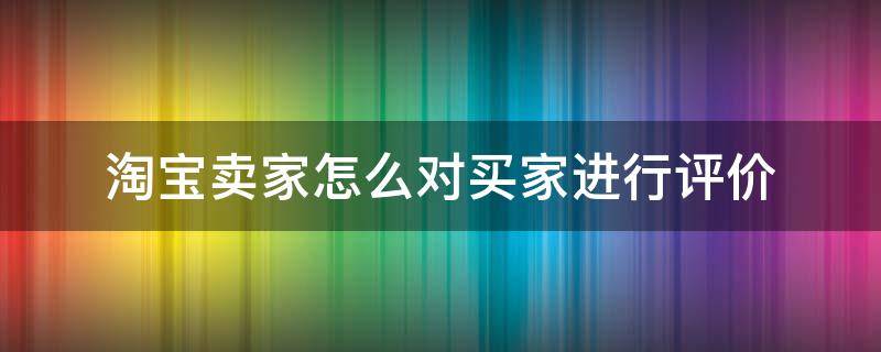 淘宝卖家怎么对买家进行评价（如何对淘宝卖家进行评价）