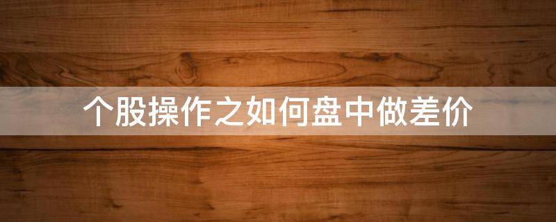 个股操作之如何盘中做差价 怎么做差价把股票价格做低