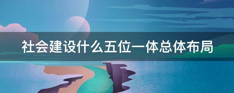 社会建设什么五位一体总体布局（社会建设在五位一体总布局中的地位和作用）