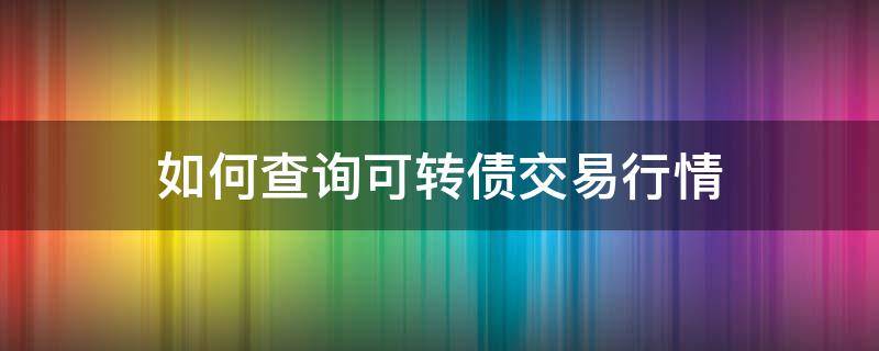 如何查询可转债交易行情 如何查询可转债交易行情信息