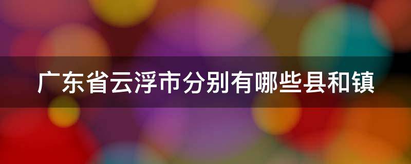 广东省云浮市分别有哪些县和镇（云浮市有多少个县和镇）