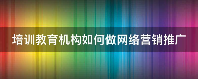 培训教育机构如何做网络营销推广（培训教育机构如何做网络营销推广方案）