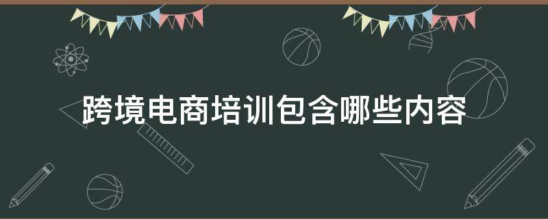 跨境电商培训包含哪些内容（跨境电商的培训有哪些）