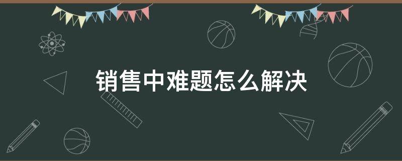 销售中难题怎么解决 销售中难题怎么解决问题