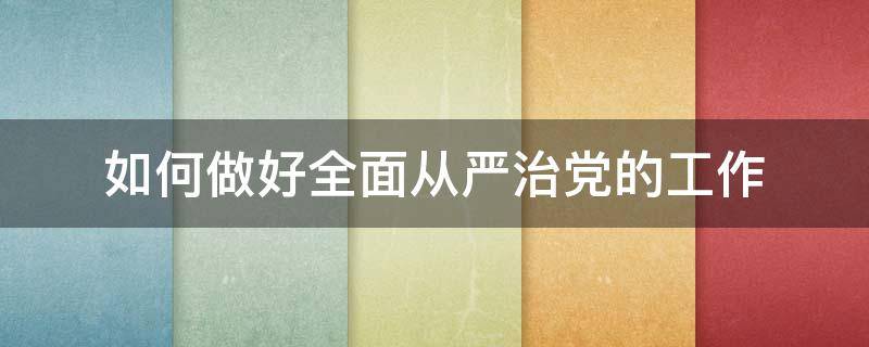 如何做好全面从严治党的工作（如何做好全面从严治党的工作总结）