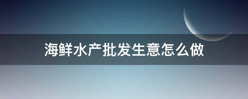 海鲜水产批发生意怎么做 海鲜水产批发生意怎么做赚钱