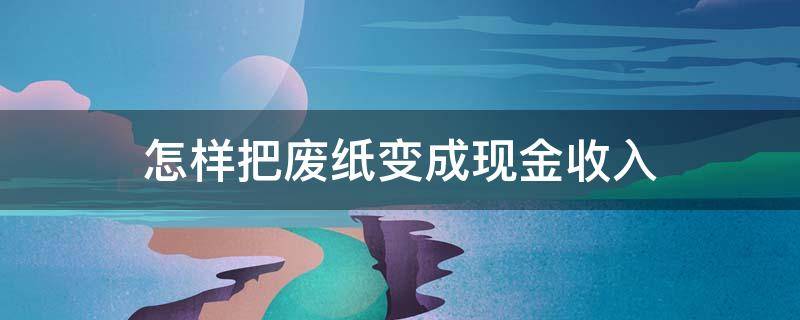 怎样把废纸变成现金收入 废纸怎么赚钱