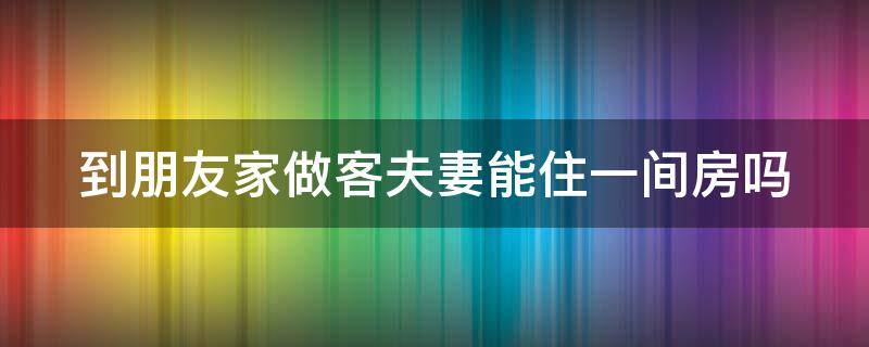 到朋友家做客夫妻能住一间房吗 到朋友家做客夫妻能住一间房吗好吗