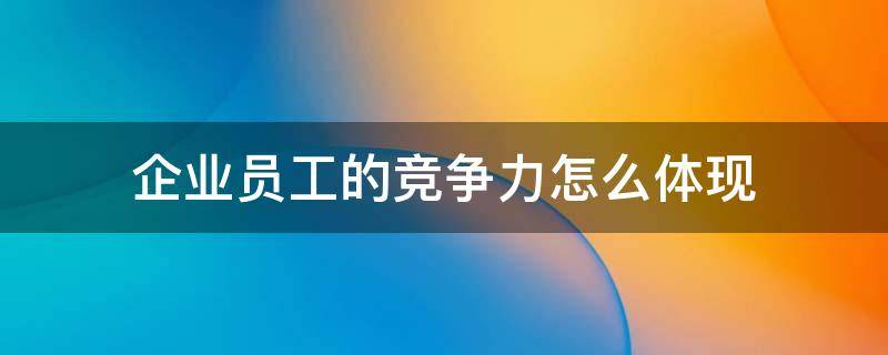 企业员工的竞争力怎么体现 员工竞争力是什么