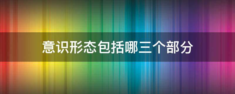 意识形态包括哪三个部分 意识形态包括哪三个部分内容