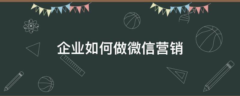 企业如何做微信营销（企业如何做微信营销策略）