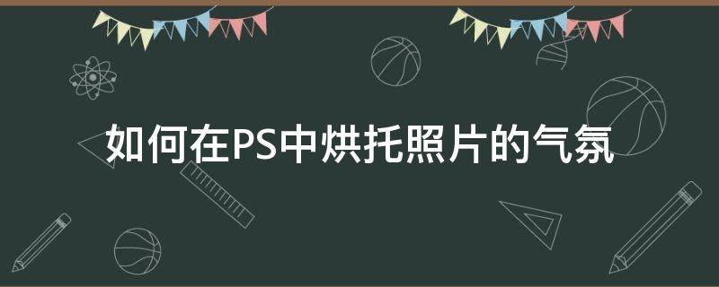 如何在PS中烘托照片的气氛（如何在ps中烘托照片的气氛）