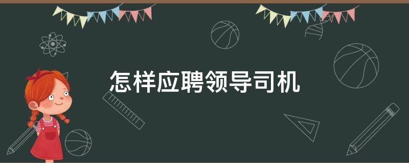 怎样应聘领导司机（怎样应聘领导司机技巧）