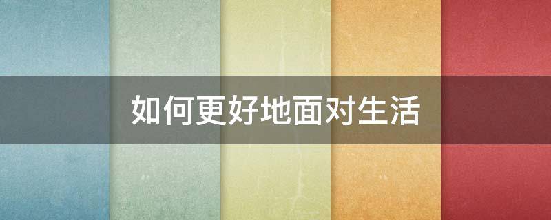 如何更好地面对生活 请你说说我们应该如何面对生活