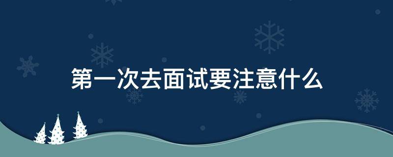 第一次去面试要注意什么（第一次去面试要注意什么细节）