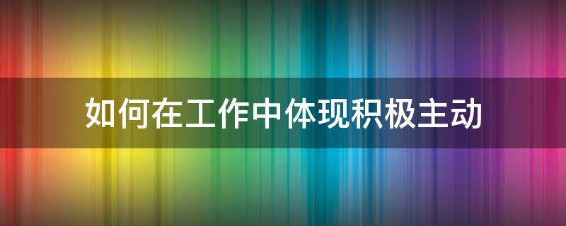 如何在工作中体现积极主动 如何在工作中体现积极主动的性格