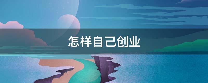 怎样自己创业（怎样自己创业开公司的过程）