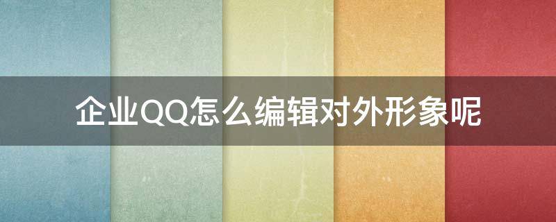 企业QQ怎么编辑对外形象呢（企业qq怎么编辑对外形象呢）