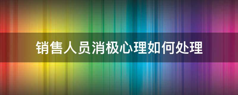 销售人员消极心理如何处理（销售员的消极情绪处理）