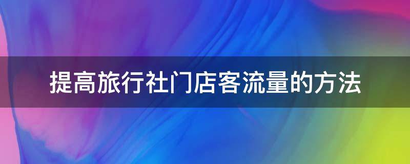 提高旅行社门店客流量的方法（提高旅行社门店客流量的方法有哪些）