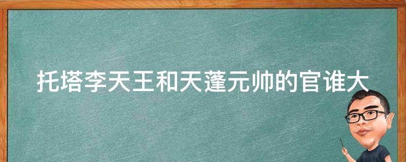 托塔李天王和天蓬元帅的官谁大 托塔李天王师傅是谁