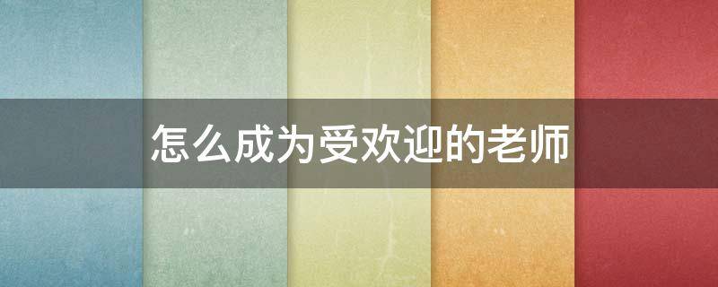 怎么成为受欢迎的老师 怎样成为受欢迎的老师