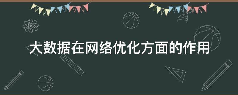 大数据在网络优化方面的作用（大数据在网络优化方面的作用和意义）