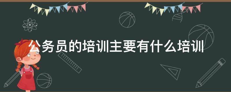 公务员的培训主要有什么培训（公务员的培训主要有什么培训方式）