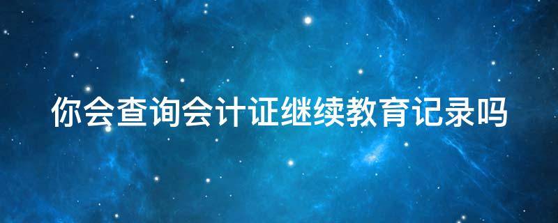 你会查询会计证继续教育记录吗（哪里可以查到会计继续教育记录）