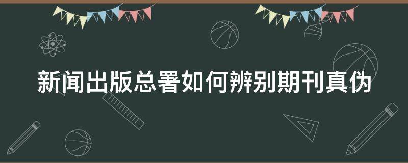 新闻出版总署如何辨别期刊真伪 中国新闻出版总署期刊真伪查询